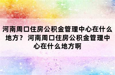 河南周口住房公积金管理中心在什么地方？ 河南周口住房公积金管理中心在什么地方啊